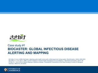 BIOCASTER: GLOBAL INFECTIOUS DISEASE
ALERTING AND MAPPING
Case study #1
[5] Collier, N. et al. (2008). BioCaster: detecting public health rumors with a Web-based text mining system. Bioinformatics, 24(24), 2940-2941.
[6] Collier, N., et al. (2011). OMG U got flu? Analysis of shared health messages for bio-surveillance. J. Biomedical Semantics, 2(S-5), S9.
[7] Hay, S. I., et al. (2013). Global mapping of infectious disease. Philosophical Transactions of the Royal Society of London B: Biological
Sciences, 368(1614), 20120250.
 