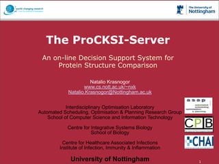 The ProCKSI-Server
                 An on-line Decision Support System for
                     Protein Structure Comparison

                                         Natalio Krasnogor
                                      www.cs.nott.ac.uk/~nxk
                               Natalio.Krasnogor@Nottingham.ac.uk


                           Interdisciplinary Optimisation Laboratory
               Automated Scheduling, Optimisation & Planning Research Group
                   School of Computer Science and Information Technology

                               Centre for Integrative Systems Biology
                                          School of Biology

                            Centre for Healthcare Associated Infections
                           Institute of Infection, Immunity & Inflammation

                                 University of Nottingham
27th November 2008, University of Warwick                                     1
 