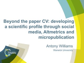 Beyond the paper CV: developing
a scientific profile through social
media, Altmetrics and
micropublication
Antony Williams
Warwick University
 