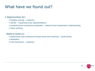 What have we found out?
• Opportunities for:
• Problem solving – creativity
• 2D/3D – visualising multi representations
• conductive/non-conductive properties - material (and component) understanding,
• Team working
Need to build on:
• experiences with conductive thread (hand and machine) - constructing
• Aesthetics
• Free expression – creativity
15 conclusion
 