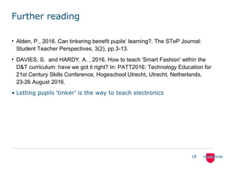 Further reading
• Alden, P., 2016. Can tinkering benefit pupils’ learning?. The STeP Journal:
Student Teacher Perspectives, 3(2), pp.3-13.
• DAVIES, S. and HARDY, A. , 2016. How to teach 'Smart Fashion' within the
D&T curriculum: have we got it right? In: PATT2016: Technology Education for
21st Century Skills Conference, Hogeschool Utrecht, Utrecht, Netherlands,
23-26 August 2016.
• Letting pupils ‘tinker’ is the way to teach electronics
18 references
 