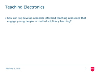 Teaching Electronics
• how can we develop research informed teaching resources that
engage young people in multi-disciplinary learning?
February 1, 2018 7
 