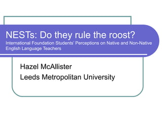 NESTs: Do they rule the roost?
International Foundation Students’ Perceptions on Native and Non-Native
English Language Teachers



       Hazel McAllister
       Leeds Metropolitan University
 