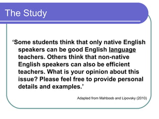 The Study


 ‘Some students think that only native English
   speakers can be good English language
   teachers. Others think that non-native
   English speakers can also be efficient
   teachers. What is your opinion about this
   issue? Please feel free to provide personal
   details and examples.’
                      Adapted from Mahboob and Lipovsky (2010)
 