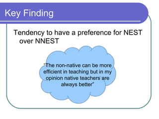 Key Finding

 Tendency to have a preference for NEST
  over NNEST


         “The non-native can be more
         efficient in teaching but in my
          opinion native teachers are
                  always better”
 