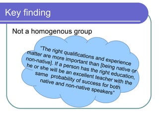 Key finding
 Not a homogenous group

          “The ri
    matter        ght qua
            a re m o         lificatio
    non-na           re impo           ns and
           tive]. If             rtant th       experie
    he or s          a perso             an [bei       nce
            he will             n has t           ng nati
                     be an e             he righ          ve or
       same                     xcellen          t educa
                probab                                    t
          native         ility of s t teacher wit ion,
                                    uccess            h
                   and no
                             n-nativ          for both the
                                      e spea
                                              kers”
 