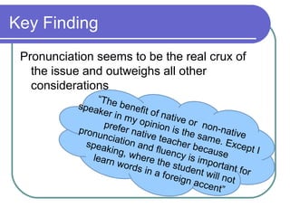 Key Finding
 Pronunciation seems to be the real crux of
   the issue and outweighs all other
   considerations
                “The
           spea        bene
                 ker in      fit of
                         my o       nativ
                               pinio       e or
                  prefe               n is t      non-n
           pronu         r nati              he sa       ative
                  nciat        ve te               me. E
             spea       ion a         ache                xcep
                   king,      nd flu          r bec            tI
                          wher        ency          ause
               learn             e the        is im
                      word
                            s in a      stude portant f
                                     foreig nt will no or
                                             n acc        t
                                                    ent”
 