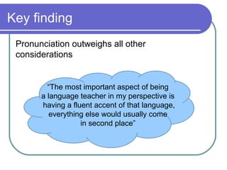 Key finding
 Pronunciation outweighs all other
 considerations


         “The most important aspect of being
       a language teacher in my perspective is
       having a fluent accent of that language,
          everything else would usually come
                   in second place”
 