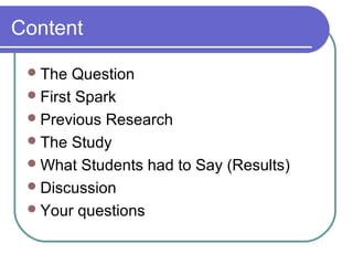 Content

  The  Question
  First Spark
  Previous Research
  The Study
  What Students had to Say (Results)
  Discussion
  Your questions
 