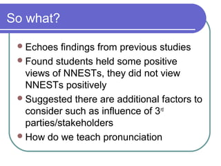 So what?

  Echoes   findings from previous studies
  Found students held some positive
   views of NNESTs, they did not view
   NNESTs positively
  Suggested there are additional factors to
   consider such as influence of 3 rd
   parties/stakeholders
  How do we teach pronunciation
 