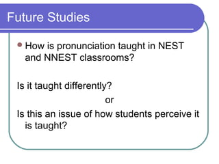 Future Studies

  How is pronunciation taught in NEST
   and NNEST classrooms?

 Is it taught differently?
                         or
 Is this an issue of how students perceive it
   is taught?
 
