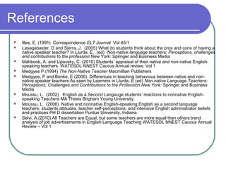 References
   Illes, E. (1991) Correspondence ELT Journal Vol 45/1
   Lasagabaster, D and Sierra, J. (2005) What do students think about the pros and cons of having a
    native speaker teacher? In Llurda, E. (ed) Non-native language teachers: Perceptions, challenges
    and contributions to the profession New York: Springer and Business Media
   Mahboob, A. and Lipovsky, C. (2010) Students’ appraisal of their native and non-native English-
    speaking teachers WATESOL NNEST Caucus Annual review. Vol 1
   Medgyes P (1994) The Non-Native Teacher Macmillian Publishers
   Medgyes, P and Benke, E (2006) Differences in teaching behavious between native and non-
    native speaker teachers:As seen by Learners in Llurda, E (ed) Non-native Language Teachers:
    Perceptions, Challenges and Contributions to the Profession New York: Springer and Business
    Media
   Moussu, L. (2002) English as a Second Langauge students’ reactions to nonnative English-
    speaking Teachers MA Thesis Brigham Young University,
   Moussu, L. (2006) Native and nonnative English-speaking English as a second language
    teachers: students attitudes, teacher self-perceptions, and intensive English administrator beliefs
    and practices PH.D dissertation Purdue University, Indiana
   Selvi, A.(2010) All Teachers are Equal, but some teachers are more equal than others:trend
    analysis of job advertisements in English Language Teaching WATESOL NNEST Caucus Annual
    Review – Vol 1
 