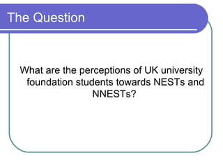 The Question


 What are the perceptions of UK university
  foundation students towards NESTs and
                 NNESTs?
 