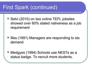 First Spark (continued)
  Selvi (2010) on two online TEFL jobsites
   showed over 60% stated nativeness as a job
   requirement

  Illes
      (1991) Managers are responding to sts
   demand

  Medgyes  (1994) Schools use NESTs as a
   status badge. To recruit more students.
 