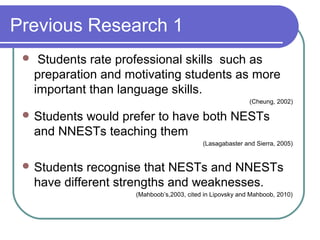 Previous Research 1
     Students rate professional skills such as
     preparation and motivating students as more
     important than language skills.
                                                            (Cheung, 2002)

  Students would prefer to have both NESTs
     and NNESTs teaching them
                                            (Lasagabaster and Sierra, 2005)


  Students    recognise that NESTs and NNESTs
     have different strengths and weaknesses.
                      (Mahboob’s,2003, cited in Lipovsky and Mahboob, 2010)
 