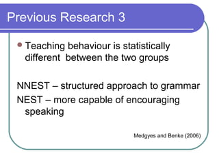 Previous Research 3

  Teaching behaviour is statistically
  different between the two groups

 NNEST – structured approach to grammar
 NEST – more capable of encouraging
  speaking

                            Medgyes and Benke (2006)
 