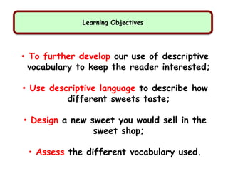 Learning Objectives
• To further develop our use of descriptive
vocabulary to keep the reader interested;
• Use descriptive language to describe how
different sweets taste;
• Design a new sweet you would sell in the
sweet shop;
• Assess the different vocabulary used.
 