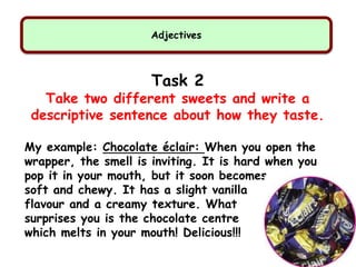 Adjectives
Task 2
Take two different sweets and write a
descriptive sentence about how they taste.
My example: Chocolate éclair: When you open the
wrapper, the smell is inviting. It is hard when you
pop it in your mouth, but it soon becomes
soft and chewy. It has a slight vanilla
flavour and a creamy texture. What
surprises you is the chocolate centre
which melts in your mouth! Delicious!!!
 