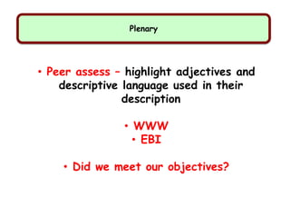 Plenary
• Peer assess – highlight adjectives and
descriptive language used in their
description
• WWW
• EBI
• Did we meet our objectives?
 