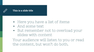 This is a slide title
▪ Here you have a list of items
▪ And some text
▪ But remember not to overload your
slides with content
Your audience will listen to you or read
the content, but won’t do both.
6
 
