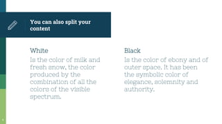 White
Is the color of milk and
fresh snow, the color
produced by the
combination of all the
colors of the visible
spectrum.
You can also split your
content
Black
Is the color of ebony and of
outer space. It has been
the symbolic color of
elegance, solemnity and
authority.
8
 