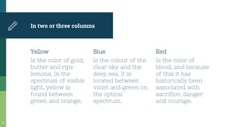 In two or three columns
Yellow
Is the color of gold,
butter and ripe
lemons. In the
spectrum of visible
light, yellow is
found between
green and orange.
Blue
Is the colour of the
clear sky and the
deep sea. It is
located between
violet and green on
the optical
spectrum.
Red
Is the color of
blood, and because
of this it has
historically been
associated with
sacrifice, danger
and courage.
9
 