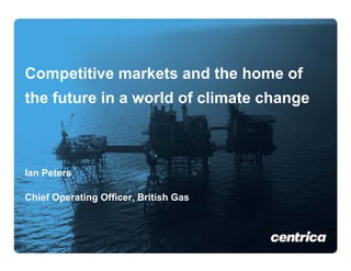 Competitive markets and the home of
C    titi      k t    d th h      f
the future in a world of climate change



Ian Peters

Chief Operating Officer, British Gas
       p      g        ,
Sept 09
 