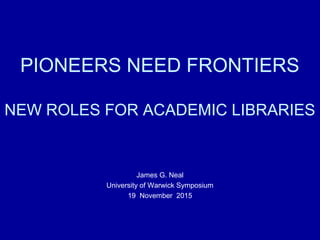PIONEERS NEED FRONTIERS
NEW ROLES FOR ACADEMIC LIBRARIES
James G. Neal
University of Warwick Symposium
19 November 2015
 