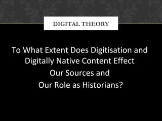 DIGITAL THEORY 
To What Extent Does Digitisation and 
Digitally Native Content Effect 
Our Sources and 
Our Role as Historians? 
 