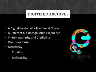 DIGITIZED ARCHIVES 
• A Digital Version of a Traditional Space 
• A Different but Recognisable Experience 
• In-Built Authority and Credibility 
• Questions Raised: 
• Materiality 
• Curation 
• Malleability 
 