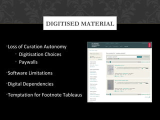 DIGITISED MATERIAL 
•Loss of Curation Autonomy 
• Digitisation Choices 
• Paywalls 
•Software Limitations 
•Digital Dependencies 
•Temptation for Footnote Tableaus 
 