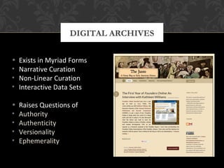 DIGITAL ARCHIVES 
• Exists in Myriad Forms 
• Narrative Curation 
• Non-Linear Curation 
• Interactive Data Sets 
• Raises Questions of 
• Authority 
• Authenticity 
• Versionality 
• Ephemerality 
 
