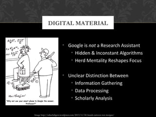 DIGITAL MATERIAL 
• Google is not a Research Assistant 
• Hidden & Inconstant Algorithms 
• Herd Mentality Reshapes Focus 
• Unclear Distinction Between 
• Information Gathering 
• Data Processing 
• Scholarly Analysis 
Image http://edtechdigest.wordpress.com/2013/11/18/trends-cartoon-ron-morgan/ 
 