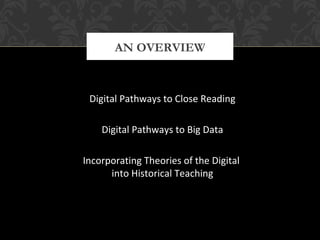AN OVERVIEW 
Digital Pathways to Close Reading 
Digital Pathways to Big Data 
Incorporating Theories of the Digital 
into Historical Teaching 
 