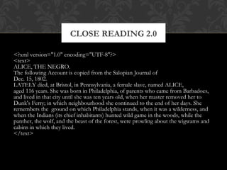 CLOSE READING 2.0 
<?xml version="1.0" encoding="UTF-8"?> 
<text> 
ALICE, THE NEGRO. 
The following Account is copied from the Salopian Journal of 
Dec. 15, 1802. 
LATELY died, at Bristol, in Pennsylvania, a female slave, named ALICE, 
aged 116 years. She was born in Philadelphia, of parents who came from Barbadoes, 
and lived in that city until she was ten years old, when her master removed her to 
Dunk's Ferry; in which neighbourhood she continued to the end of her days. She 
remembers the ground on which Philadelphia stands, when it was a wilderness, and 
when the Indians (its chief inhabitants) hunted wild game in the woods, while the 
panther, the wolf, and the beast of the forest, were prowling about the wigwams and 
cabins in which they lived. 
</text> 
 