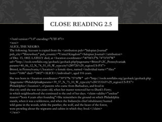 CLOSE READING 2.5 
<?xml version="1.0" encoding="UTF-8"?> 
<text> 
ALICE, THE NEGRO. 
The following Account is copied from the <attribution pub="Salopian Journal" 
pub_city="Shrewsbury" pub_country="United Kingdom">Salopian Journal</attribution> 
of Dec. 15, 1802. LATELY died, at <location coordinates="40°06′12″N 74°51′05″W" 
url="http://tools.wmflabs.org/geohack/geohack.php?pagename=Bristol%2C_Pennsylvania& 
params=40_06_12_N_74_51_05_W_type:city%289726%29_region:US-PA"> 
Bristol, in Pennsylvania,</location> a female slave, named <individual name="Alice" 
born="1686" died="1802">ALICE</individual>, aged 116 years. 
She was born in <location coordinates="39°57′N 75°10′W" url="http://tools.wmflabs.org/geohack/geohack.php 
?pagename=Philadelphia&params=39_57_N_75_10_W_type:city%281553165%29_region:US-PA"> 
Philadelphia</location>, of parents who came from Barbadoes, and lived in 
that city until she was ten years old, when her master removed her to Dunk's Ferry; 
in which neighbourhood she continued to the end of her days. <claim validity="unclear" 
reason="born 4 years after founding">She remembers the ground on which Philadelphia 
stands, when it was a wilderness, and when the Indians(its chief inhabitants) hunted 
wild game in the woods, while the panther, the wolf, and the beast of the forest, 
were prowling about the wigwams and cabins in which they lived.</claim> 
</text> 
 
