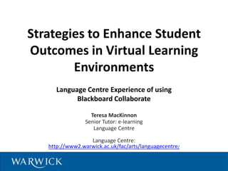 Strategies to Enhance Student
Outcomes in Virtual Learning
        Environments
     Language Centre Experience of using
           Blackboard Collaborate

                   Teresa MacKinnon
                 Senior Tutor: e-learning
                    Language Centre

                  Language Centre:
   http://www2.warwick.ac.uk/fac/arts/languagecentre/
 