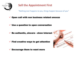 Sell the Appointment First
“Nothing ever happens to you, things happen because of you”
 Open call with non business related smooze

 Use a question to open conversation

 Be authentic, sincere - show interest

 Find creative ways to get attention

 Encourage them to want more

 