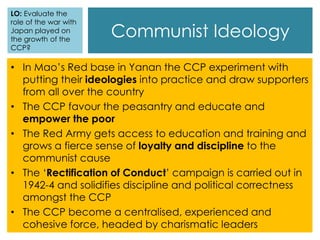 Communist Ideology
• In Mao’s Red base in Yanan the CCP experiment with
putting their ideologies into practice and draw supporters
from all over the country
• The CCP favour the peasantry and educate and
empower the poor
• The Red Army gets access to education and training and
grows a fierce sense of loyalty and discipline to the
communist cause
• The ‘Rectification of Conduct’ campaign is carried out in
1942-4 and solidifies discipline and political correctness
amongst the CCP
• The CCP become a centralised, experienced and
cohesive force, headed by charismatic leaders
LO: Evaluate the
role of the war with
Japan played on
the growth of the
CCP?
 