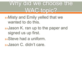 Why did we choose the WAC topic?Misty and Emily yelled that we wanted to do this.Jason K. ran up to the paper and signed us up first.Steve had a uniform.Jason C. didn’t care.