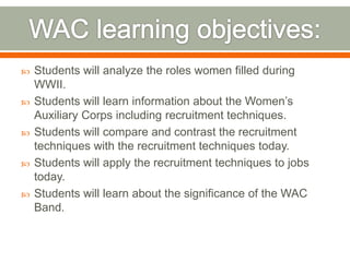 WAC learning objectives:Students will analyze the roles women filled during WWII.Students will learn information about the Women’s Auxiliary Corps including recruitment techniques.Students will compare and contrast the recruitment techniques with the recruitment techniques today.Students will apply the recruitment techniques to jobs today.Students will learn about the significance of the WAC Band.