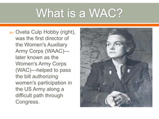 What is a WAC?Oveta Culp Hobby (right), was the first director of the Women's Auxiliary Army Corps (WAAC)—later known as the Women's Army Corps (WAC)—helped to pass the bill authorizing women's participation in the US Army along a difficult path through Congress.