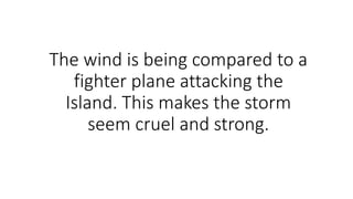 The wind is being compared to a
fighter plane attacking the
Island. This makes the storm
seem cruel and strong.
 