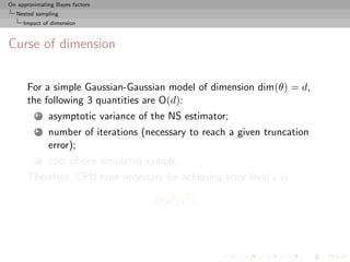On approximating Bayes factors
  Nested sampling
     Impact of dimension



Curse of dimension


       For a simple Gaussian-Gaussian model of dimension dim(θ) = d,
       the following 3 quantities are O(d):
          1   asymptotic variance of the NS estimator;
          2   number of iterations (necessary to reach a given truncation
              error);
          3   cost of one simulated sample.
       Therefore, CPU time necessary for achieving error level e is

                                      O(d3 /e2 )
 