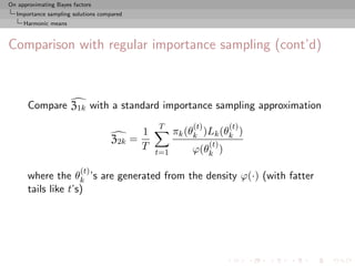 On approximating Bayes factors
  Importance sampling solutions compared
     Harmonic means



Comparison with regular importance sampling (cont’d)



       Compare Z1k with a standard importance sampling approximation
                                                 T         (t)         (t)
                                             1         πk (θk )Lk (θk )
                                   Z2k     =                     (t)
                                             T             ϕ(θk )
                                                 t=1

                          (t)
       where the θk ’s are generated from the density ϕ(·) (with fatter
       tails like t’s)
 