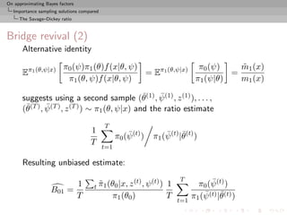 On approximating Bayes factors
  Importance sampling solutions compared
     The Savage–Dickey ratio



Bridge revival (2)
       Alternative identity

                         π0 (ψ)π1 (θ)f (x|θ, ψ)                π0 (ψ)    m1 (x)
                                                                         ˜
       Eπ1 (θ,ψ|x)                              = Eπ1 (θ,ψ|x)          =
                          π1 (θ, ψ)f (x|θ, ψ)                 π1 (ψ|θ)   m1 (x)
                                                  ¯    ¯
       suggests using a second sample (θ(1) , ψ (1) , z (1) ), . . . ,
        ¯(T ) , ψ (T ) , z (T ) ) ∼ π1 (θ, ψ|x) and the ratio estimate
       (θ       ¯

                                           T
                                     1               ¯              ¯ ¯
                                                 π0 (ψ (t) )    π1 (ψ (t) |θ(t) )
                                     T
                                           t=1

       Resulting unbiased estimate:

                                                        (t) , ψ (t) )       T            ¯
                                 1   t π1 (θ0 |x, z
                                       ˜                                1           π0 (ψ (t) )
                   B01 =
                                 T             π1 (θ0 )                 T
                                                                            t=1
                                                                                  π1 (ψ ¯
                                                                                      ¯ (t) |θ (t) )
 