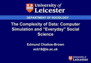 DEPARTMENT OF SOCIOLOGY
The Complexity of Data: Computer
Simulation and “Everyday” Social
Science
Edmund Chattoe-Brown
ecb18@le.ac.uk
 