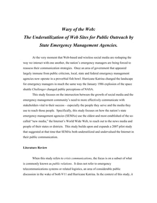 Wary of the Web:
The Underutilization of Web Sites for Public Outreach by
             State Emergency Management Agencies.

       At the very moment that Web-based and wireless social media are reshaping the
way we interact with one another, the nation’s emergency managers are being forced to
reassess their communication strategies. Once an area of government that appeared
largely immune from public criticism, local, state and federal emergency management
agencies now operate in a proverbial fish bowl. Hurricane Katrina changed the landscape
for emergency managers in much the same way the January 1986 explosion of the space
shuttle Challenger changed public perceptions of NASA.
       This study focuses on the intersection between the growth of social media and the
emergency management community’s need to more effectively communicate with
stakeholders vital to their success – especially the people they serve and the media they
use to reach those people. Specifically, this study focuses on how the nation’s state
emergency management agencies (SEMAs) use the oldest and most established of the so-
called “new media,” the Internet’s World Wide Web, to reach out to the news media and
people of their states or districts. This study builds upon and expands a 2007 pilot study
that suggested at that time that SEMAs both underutilized and undervalued the Internet in
their public communication.


Literature Review


       When this study refers to crisis communications, the focus is on a subset of what
is commonly known as public relations. It does not refer to emergency
telecommunications systems or related logistics, an area of considerable public
discussion in the wake of both 9/11 and Hurricane Katrina. In the context of this study, it
 
