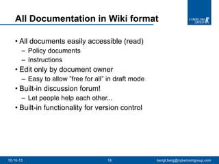 All Documentation in Wiki format All documents easily accessible (read)  Policy documents  Instructions Edit only by document owner Easy to allow ”free for all” in draft mode Built-in discussion forum!  Let people help each other...  Built-in functionality for version control 10-10-13 [email_address] 
