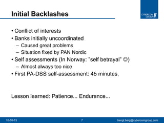 Conflict of interests Banks initially uncoordinated Caused great problems Situation fixed by PAN Nordic Self assessments (In Norway: ”self betrayal”   )  Almost always too nice First PA-DSS self-assessment: 45 minutes. Lesson learned: Patience... Endurance...  Initial Backlashes 10-10-13 [email_address] 